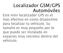 Localizador GSM/GPS
Automóviles
Este mini localizador GPS es el más efectivo en costo dispositivo para localizar tu vehículo. Su tamaño es muy pequeño por lo que puede ser instalado en espacios muy secretos dentro del vehículo.  Leer Mas...