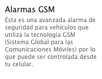 Alarmas GSM
Ésta es una avanzada alarma de seguridad para vehículos que utiliza la tecnología GSM (Sistema Global para las Comunicaciones Móviles) por lo que puede ser controlada desde tu celular.  Leer más...